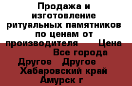 Продажа и изготовление ритуальных памятников по ценам от производителя!!! › Цена ­ 5 000 - Все города Другое » Другое   . Хабаровский край,Амурск г.